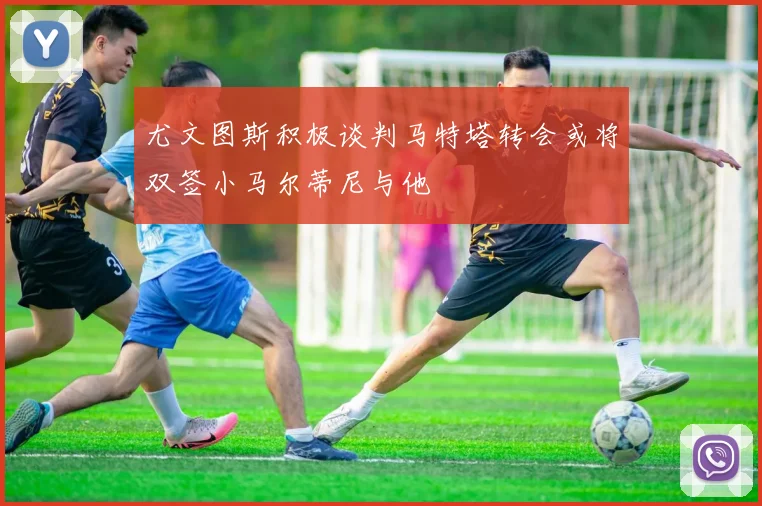 尤文图斯积极谈判马特塔转会或将双签小马尔蒂尼与他