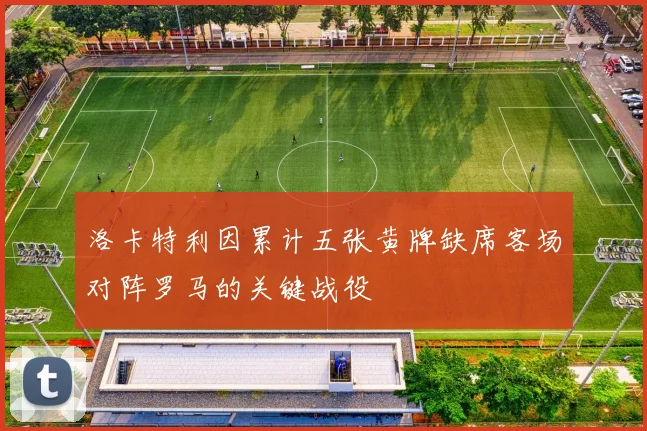 洛卡特利因累计五张黄牌缺席客场对阵罗马的关键战役