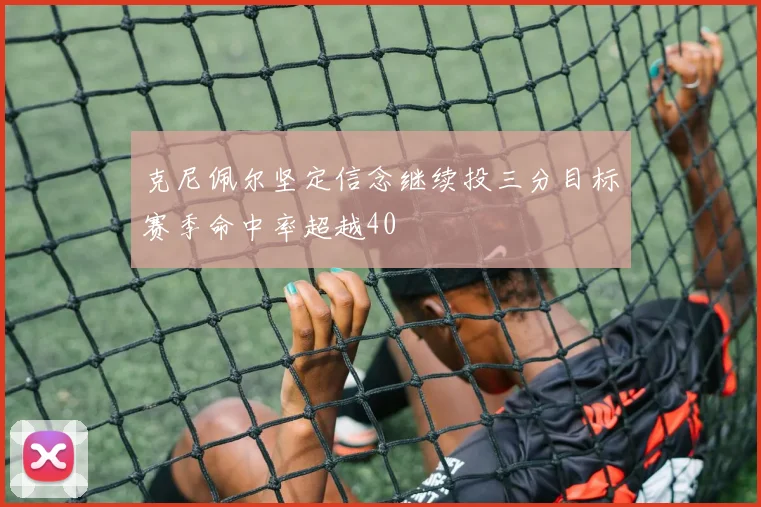 克尼佩尔坚定信念继续投三分目标赛季命中率超越40