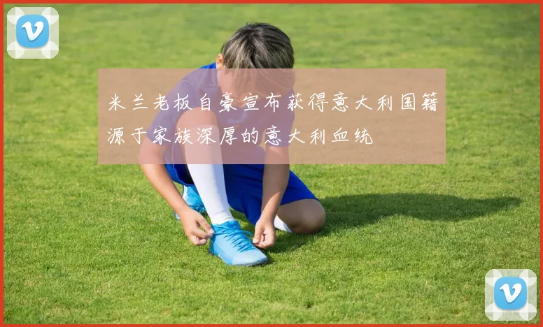 米兰老板自豪宣布获得意大利国籍源于家族深厚的意大利血统