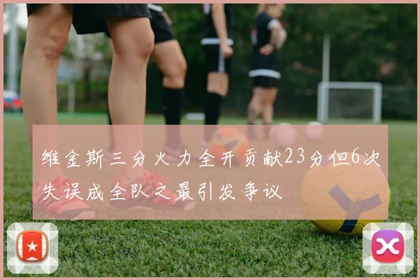 维金斯三分火力全开贡献23分但6次失误成全队之最引发争议