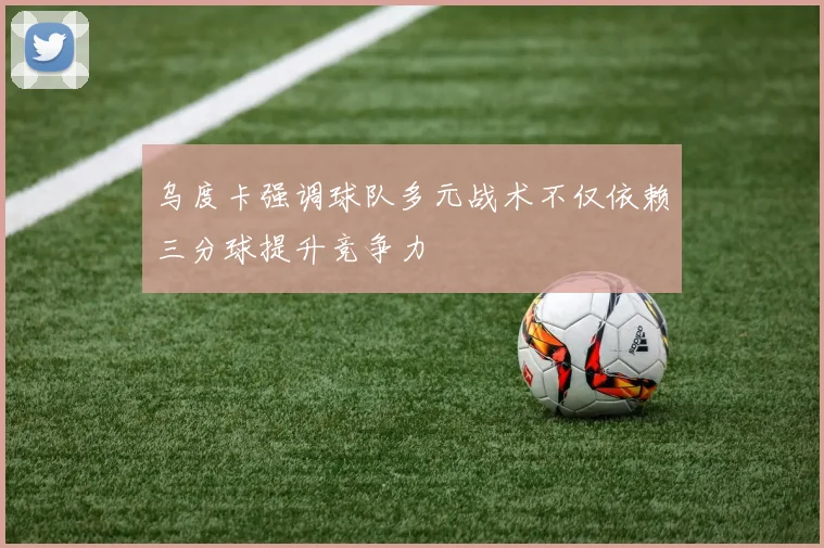 乌度卡强调球队多元战术不仅依赖三分球提升竞争力