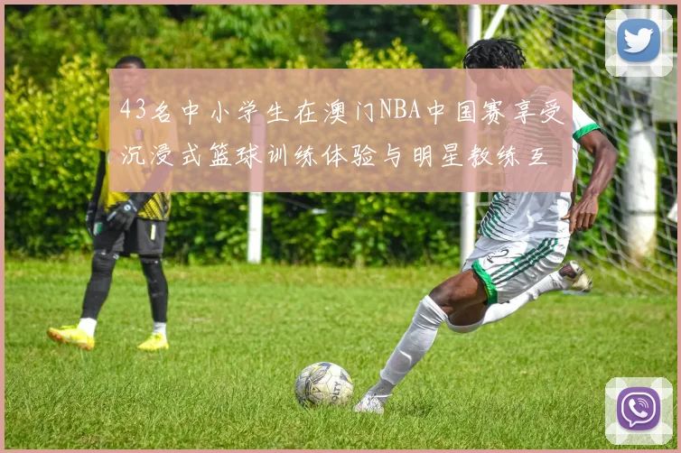 43名中小学生在澳门NBA中国赛享受沉浸式篮球训练体验与明星教练互动