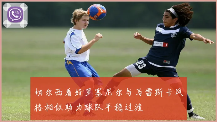 切尔西看好罗塞尼尔与马雷斯卡风格相似助力球队平稳过渡
