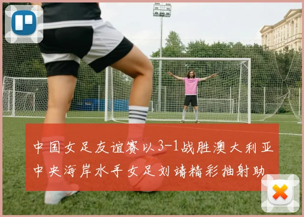 中国女足友谊赛以3-1战胜澳大利亚中央海岸水手女足刘靖精彩抽射助球队取胜
