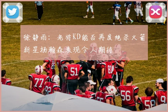 徐静雨：老将KD能否再度绝杀火箭新星杨瀚森表现令人期待