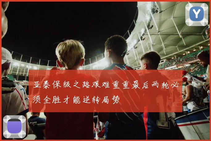 亚泰保级之路艰难重重最后两轮必须全胜才能逆转局势