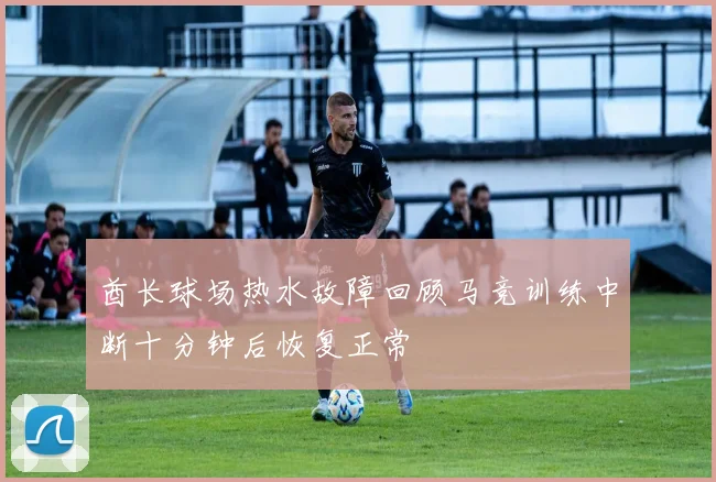 酋长球场热水故障回顾马竞训练中断十分钟后恢复正常