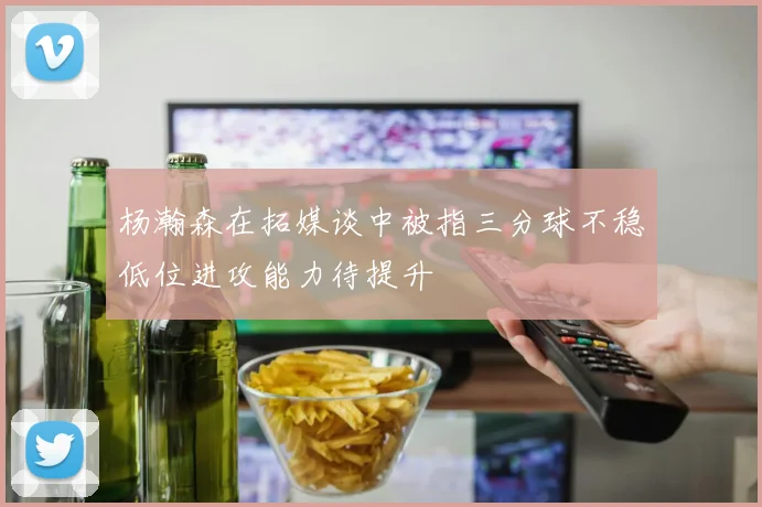 杨瀚森在拓媒谈中被指三分球不稳低位进攻能力待提升