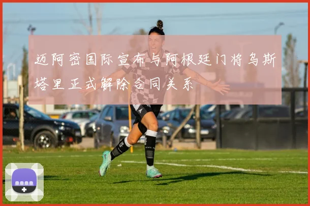 迈阿密国际宣布与阿根廷门将乌斯塔里正式解除合同关系