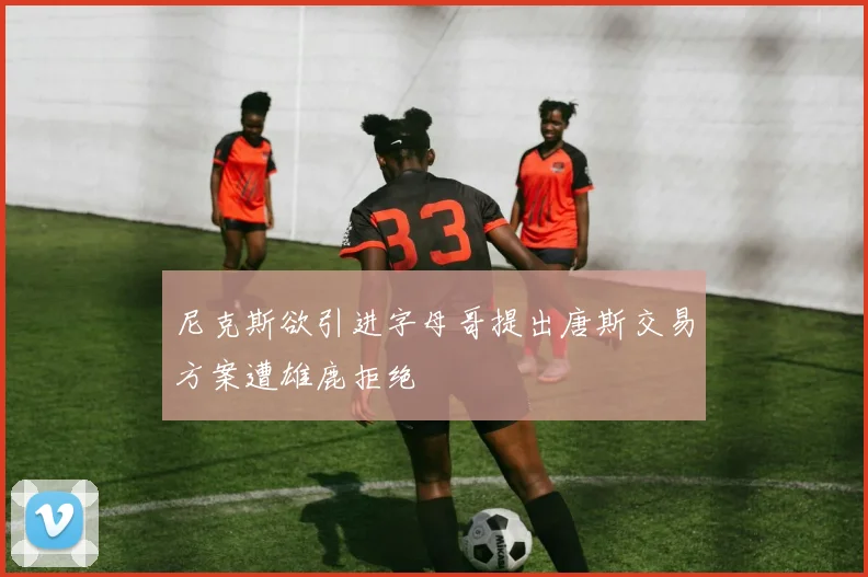 尼克斯欲引进字母哥提出唐斯交易方案遭雄鹿拒绝