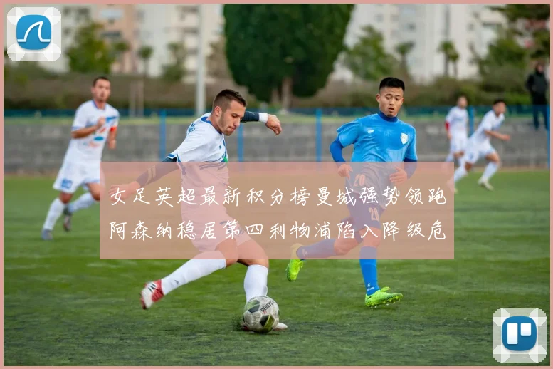 女足英超最新积分榜曼城强势领跑阿森纳稳居第四利物浦陷入降级危机