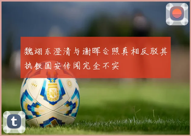 魏翊东澄清与谢晖合照真相反驳其执教国安传闻完全不实