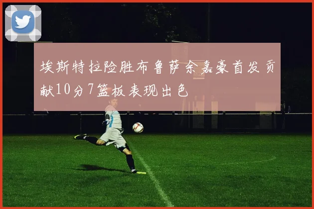 埃斯特拉险胜布鲁萨余嘉豪首发贡献10分7篮板表现出色