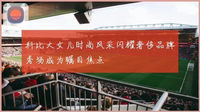 科比大女儿时尚风采闪耀奢侈品牌秀场成为瞩目焦点