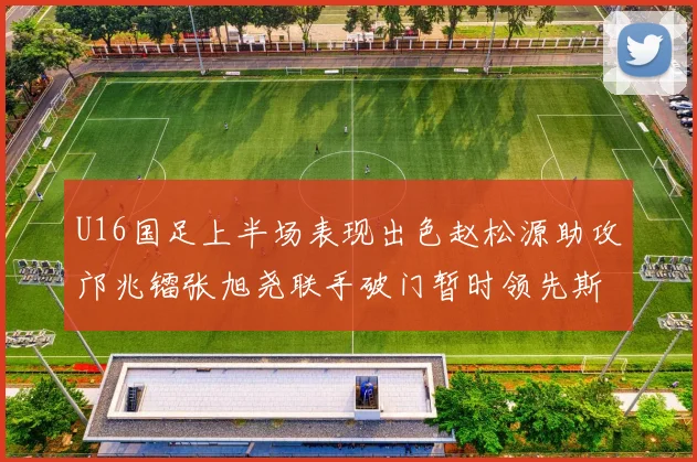 U16国足上半场表现出色赵松源助攻邝兆镭张旭尧联手破门暂时领先斯里兰卡