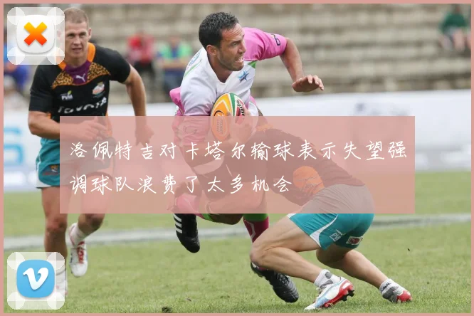 洛佩特吉对卡塔尔输球表示失望强调球队浪费了太多机会