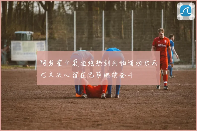 阿劳霍今夏拒绝热刺利物浦切尔西尤文决心留在巴萨继续奋斗
