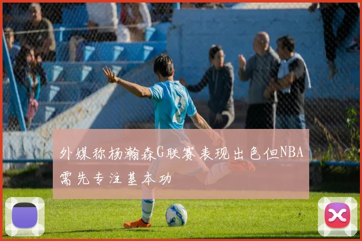 外媒称杨瀚森G联赛表现出色但NBA需先专注基本功