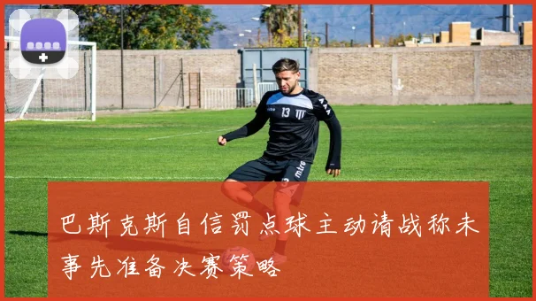 巴斯克斯自信罚点球主动请战称未事先准备决赛策略